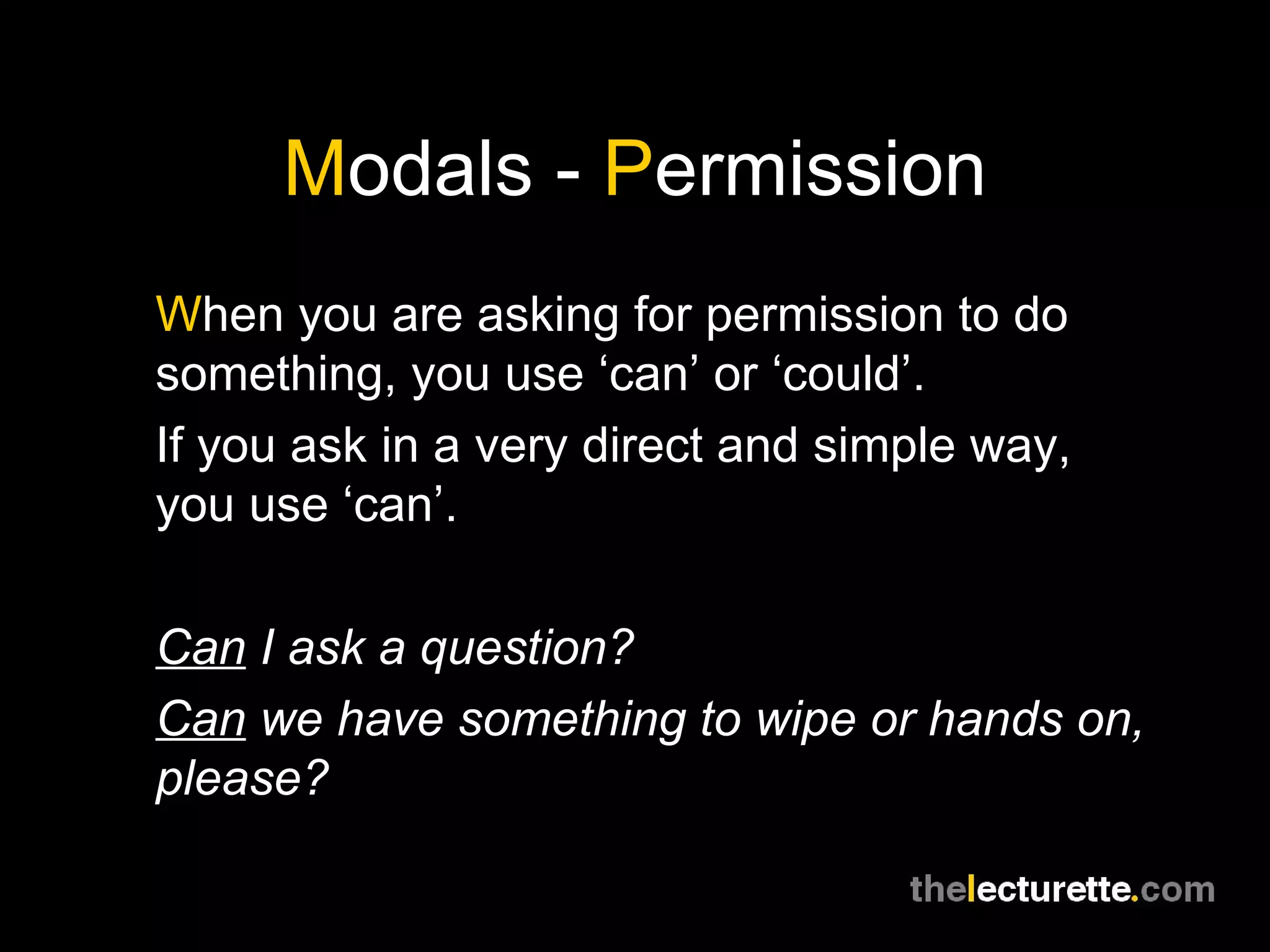 M odals -  P ermission W hen you are asking for permission to do something, you use ‘can’ or ‘could’. If you ask in a very direct and simple way, you use ‘can’. Can  I ask a question? Can  we have something to wipe or hands on, please? 