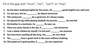 Fill in the gap with “must”, “can”, “can’t” or “may”
1. He has been studying English for five years. He ________speak English very well now
2. I'm not sure, but he _________ be absent tomorrow
3. This restaurant ________ be a good one; it’s always empty.
4. He injured his leg while playing football; his parents _______ be worried
5. My brother is a mechanic, he _______ fix your car.
6. There are some clouds in the sky, it __________ rain tomorrow
7. I eat a whole chicken by myself, I’m full and I _______ eat anymore
8. You have been working all day long, You _____ be very tired
9. You ________ have a good mark in the exam without studying.
10. This jacket isn’t good quality; it ______ be very expensive
 
