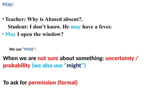 May:
•Teacher: Why is Ahmed absent?.
Student: I don’t know. He may have a fever.
•May I open the window?
When we are not sure about something: uncertainty /
probability (we also use “might”)
We use “may”:
To ask for permission (formal)
 