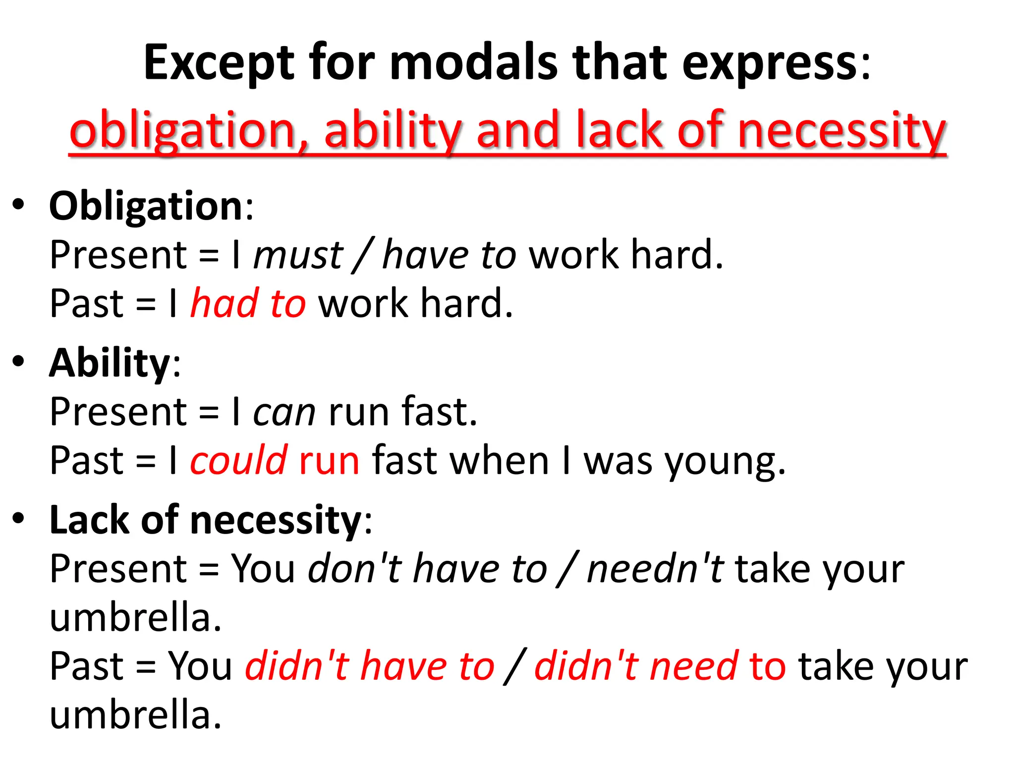 Except for modals that express:
obligation, ability and lack of necessity
• Obligation:
Present = I must / have to work hard.
Past = I had to work hard.
• Ability:
Present = I can run fast.
Past = I could run fast when I was young.
• Lack of necessity:
Present = You don't have to / needn't take your
umbrella.
Past = You didn't have to / didn't need to take your
umbrella.
 