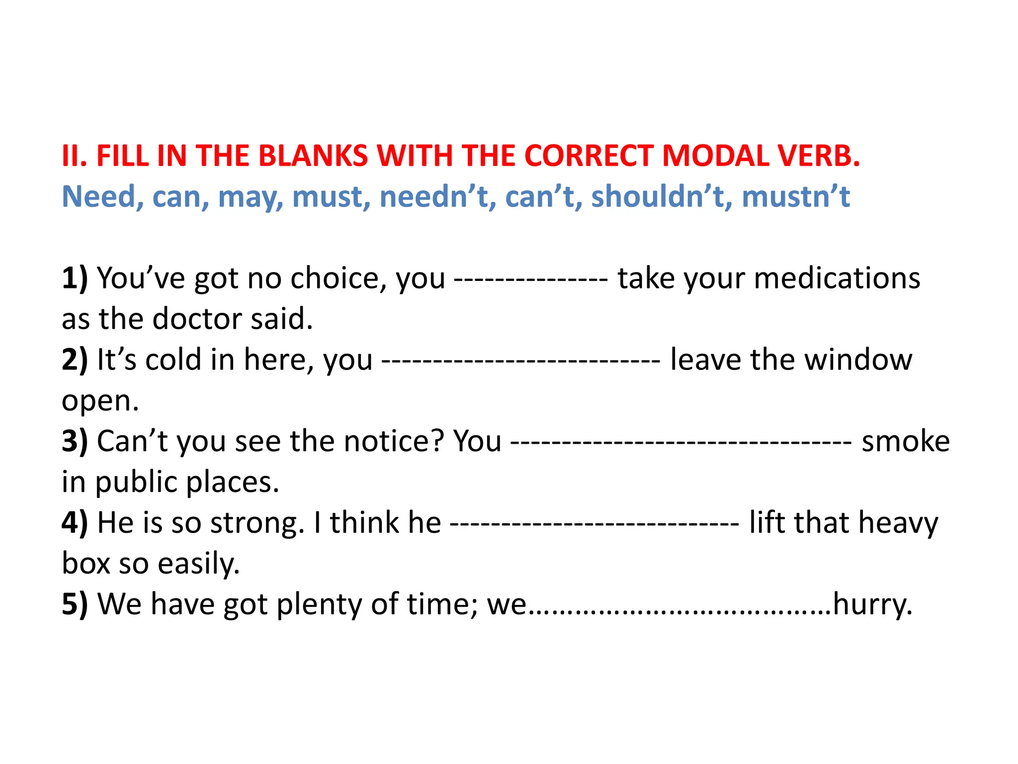 II. FILL IN THE BLANKS WITH THE CORRECT MODAL VERB.
Need, can, may, must, needn’t, can’t, shouldn’t, mustn’t
1) You’ve got no choice, you --------------- take your medications
as the doctor said.
2) It’s cold in here, you --------------------------- leave the window
open.
3) Can’t you see the notice? You --------------------------------- smoke
in public places.
4) He is so strong. I think he ---------------------------- lift that heavy
box so easily.
5) We have got plenty of time; we…………………………………hurry.
 
