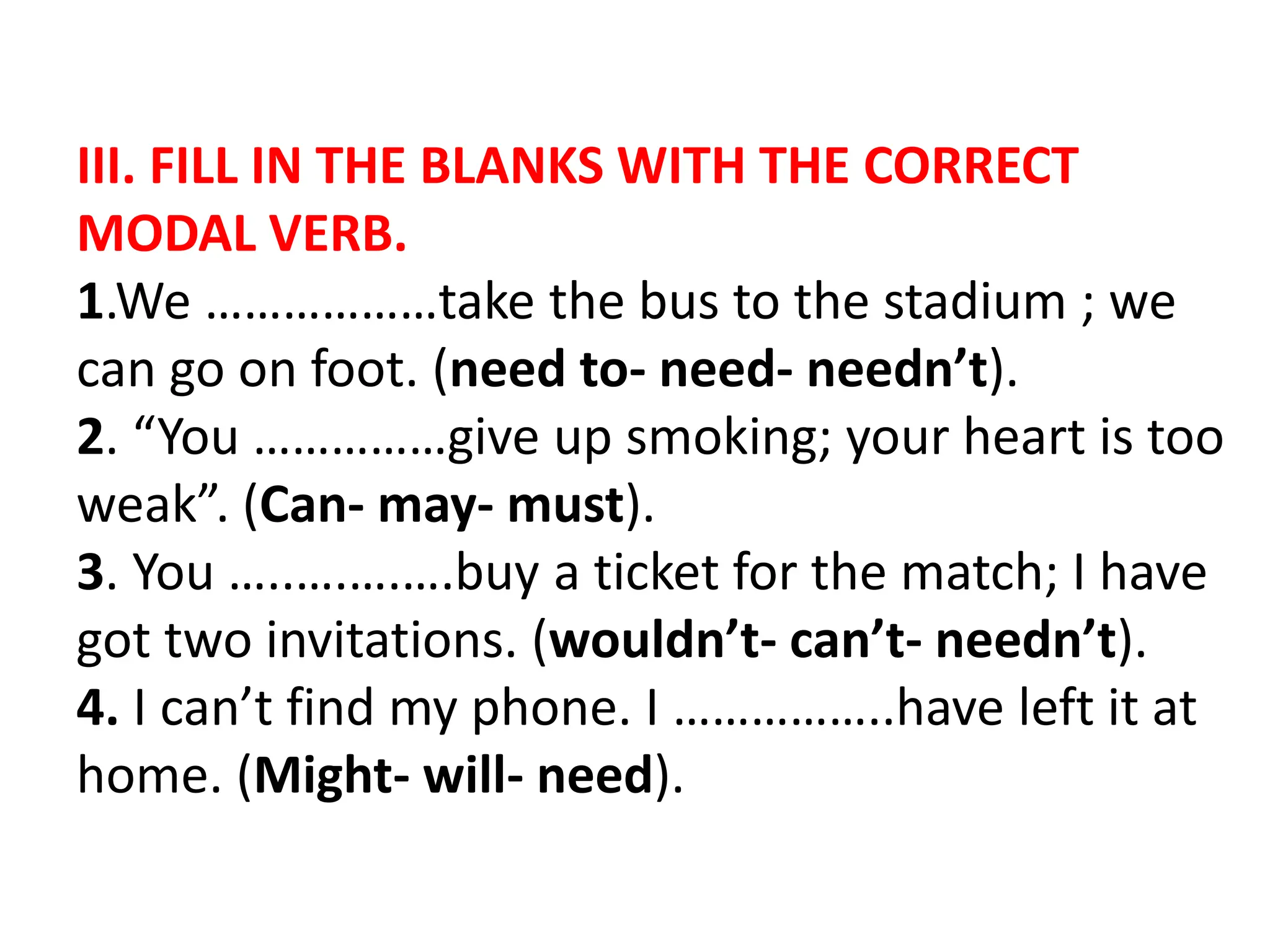 III. FILL IN THE BLANKS WITH THE CORRECT
MODAL VERB.
1.We ………………take the bus to the stadium ; we
can go on foot. (need to- need- needn’t).
2. “You ……………give up smoking; your heart is too
weak”. (Can- may- must).
3. You …..….….….buy a ticket for the match; I have
got two invitations. (wouldn’t- can’t- needn’t).
4. I can’t find my phone. I ……………..have left it at
home. (Might- will- need).
 