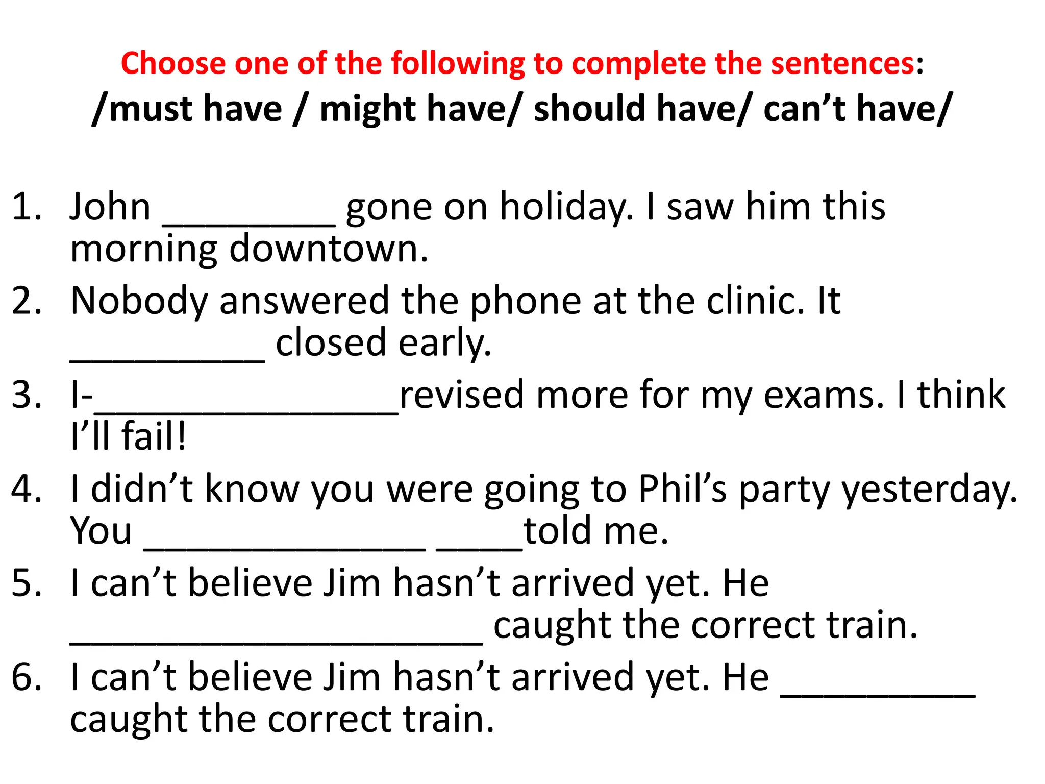 Choose one of the following to complete the sentences:
/must have / might have/ should have/ can’t have/
1. John ________ gone on holiday. I saw him this
morning downtown.
2. Nobody answered the phone at the clinic. It
_________ closed early.
3. I-______________revised more for my exams. I think
I’ll fail!
4. I didn’t know you were going to Phil’s party yesterday.
You _____________ ____told me.
5. I can’t believe Jim hasn’t arrived yet. He
___________________ caught the correct train.
6. I can’t believe Jim hasn’t arrived yet. He _________
caught the correct train.
 