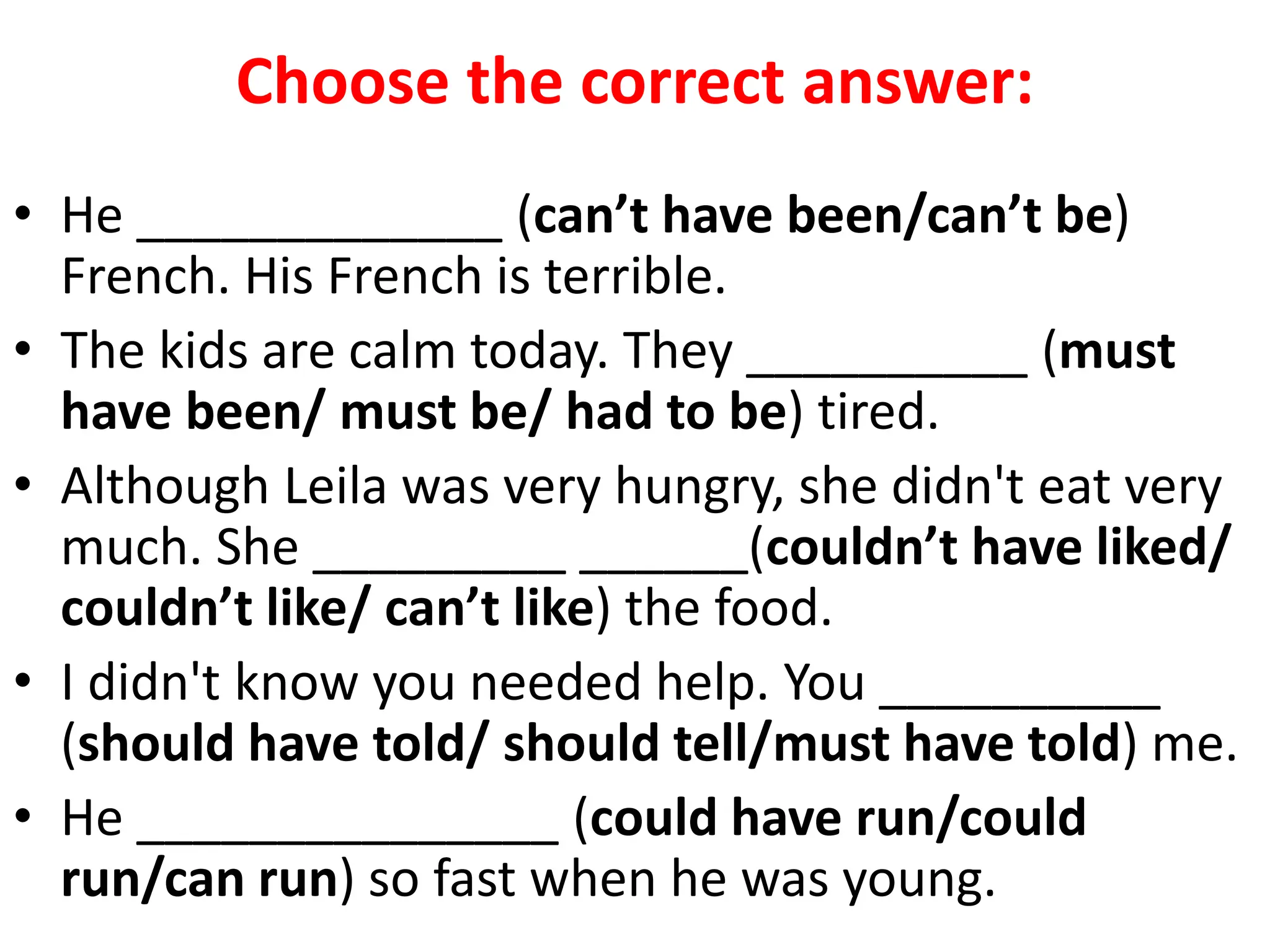 Choose the correct answer:
• He _____________ (can’t have been/can’t be)
French. His French is terrible.
• The kids are calm today. They __________ (must
have been/ must be/ had to be) tired.
• Although Leila was very hungry, she didn't eat very
much. She _________ ______(couldn’t have liked/
couldn’t like/ can’t like) the food.
• I didn't know you needed help. You __________
(should have told/ should tell/must have told) me.
• He _______________ (could have run/could
run/can run) so fast when he was young.
 