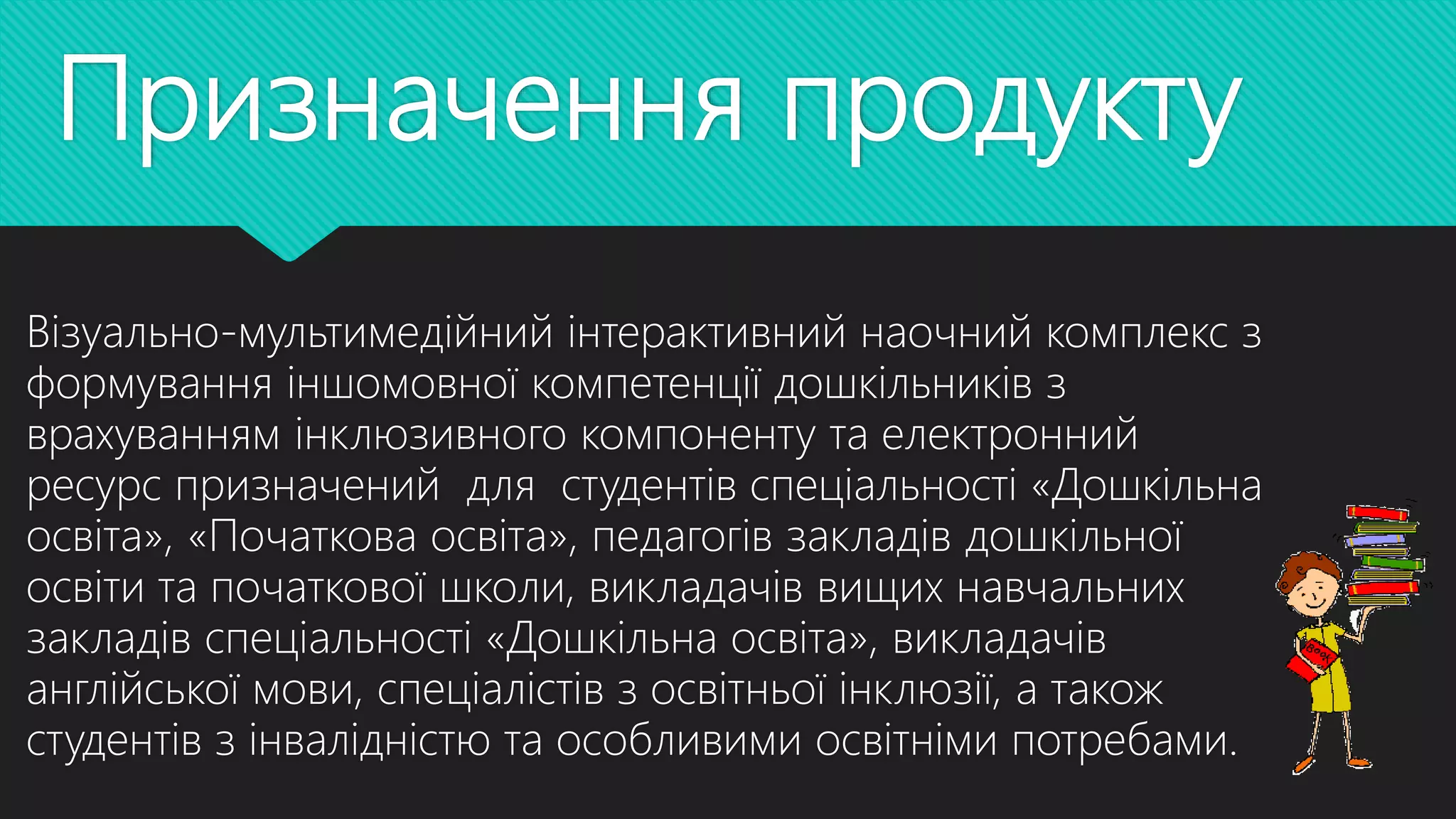 Призначення продукту
Візуально-мультимедійний інтерактивний наочний комплекс з
формування іншомовної компетенції дошкільників з
врахуванням інклюзивного компоненту та електронний
ресурс призначений для студентів спеціальності «Дошкільна
освіта», «Початкова освіта», педагогів закладів дошкільної
освіти та початкової школи, викладачів вищих навчальних
закладів спеціальності «Дошкільна освіта», викладачів
англійської мови, спеціалістів з освітньої інклюзії, а також
студентів з інвалідністю та особливими освітніми потребами.
 