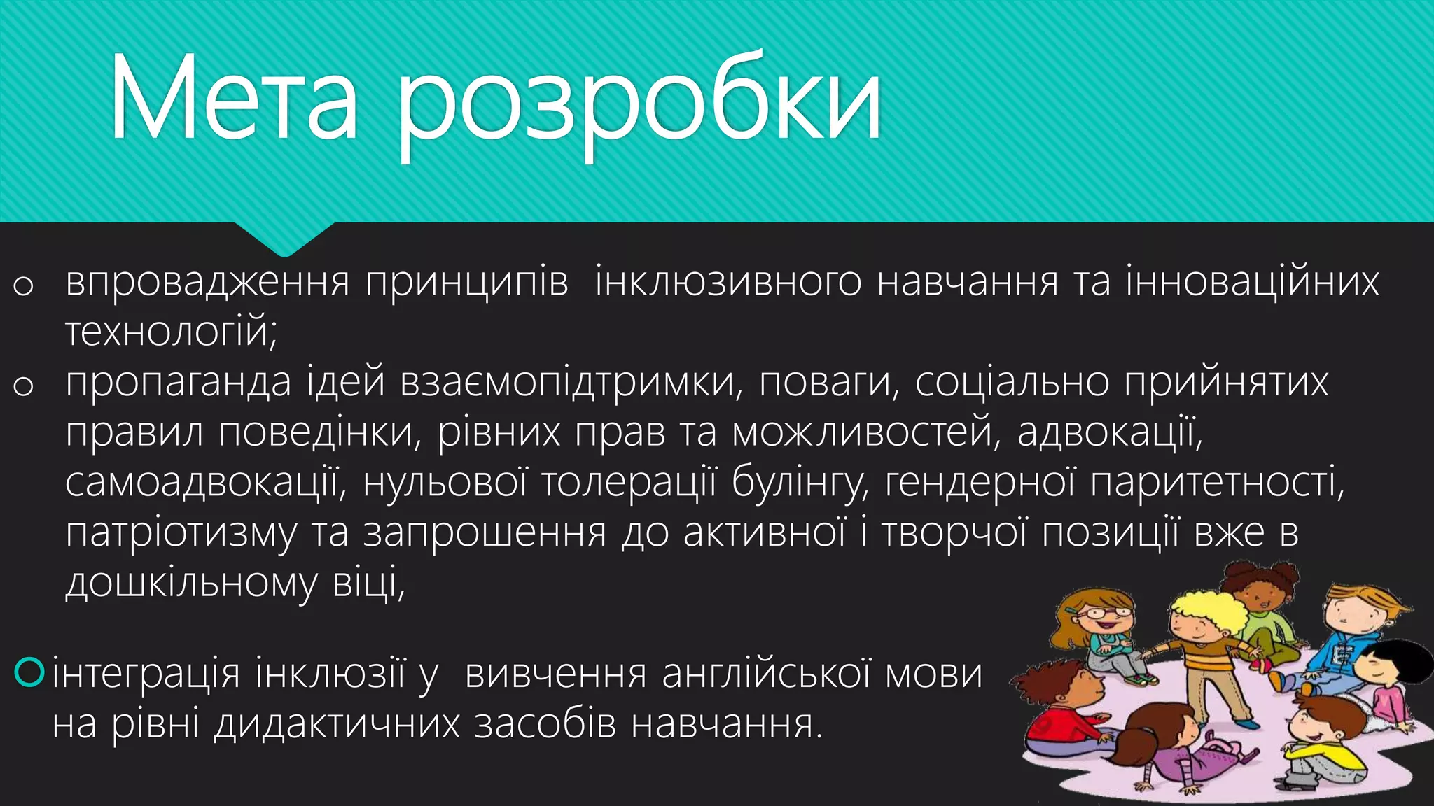 Мета розробки
інтеграція інклюзії у вивчення англійської мови
на рівні дидактичних засобів навчання.
o впровадження принципів інклюзивного навчання та інноваційних
технологій;
o пропаганда ідей взаємопідтримки, поваги, соціально прийнятих
правил поведінки, рівних прав та можливостей, адвокації,
самоадвокації, нульової толерації булінгу, гендерної паритетності,
патріотизму та запрошення до активної і творчої позиції вже в
дошкільному віці,
 