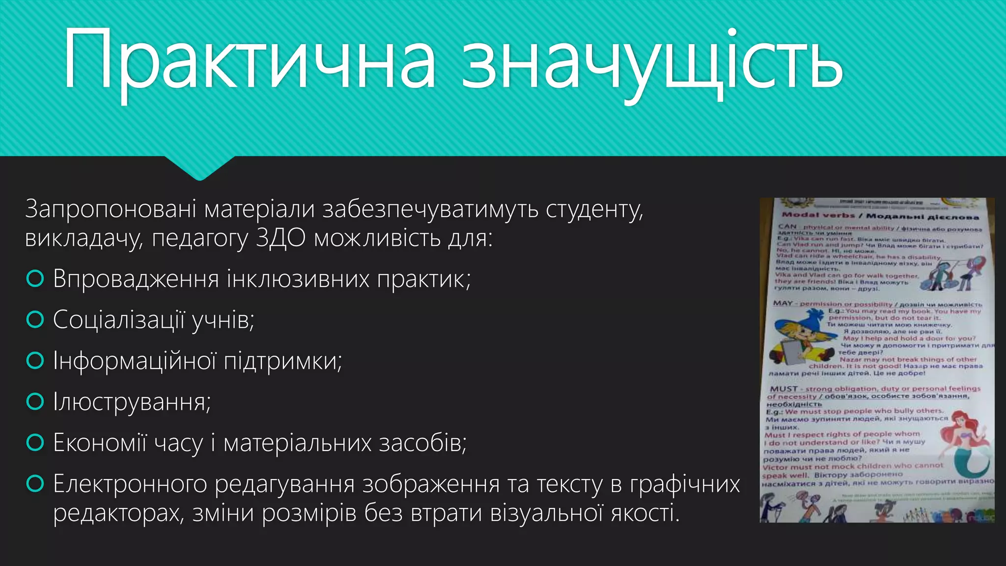 Практична значущість
Запропоновані матеріали забезпечуватимуть студенту,
викладачу, педагогу ЗДО можливість для:
 Впровадження інклюзивних практик;
 Соціалізації учнів;
 Інформаційної підтримки;
 Ілюстрування;
 Економії часу і матеріальних засобів;
 Електронного редагування зображення та тексту в графічних
редакторах, зміни розмірів без втрати візуальної якості.
 