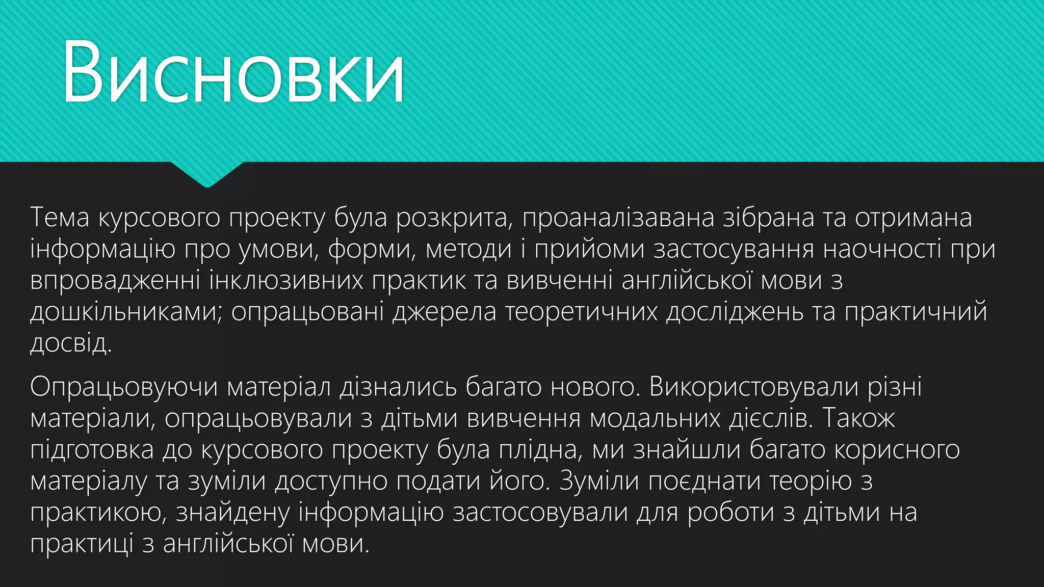 Висновки
Тема курсового проекту була розкрита, проаналізавана зібрана та отримана
інформацію про умови, форми, методи і прийоми застосування наочності при
впровадженні інклюзивних практик та вивченні англійської мови з
дошкільниками; опрацьовані джерела теоретичних досліджень та практичний
досвід.
Опрацьовуючи матеріал дізнались багато нового. Використовували різні
матеріали, опрацьовували з дітьми вивчення модальних дієслів. Також
підготовка до курсового проекту була плідна, ми знайшли багато корисного
матеріалу та зуміли доступно подати його. Зуміли поєднати теорію з
практикою, знайдену інформацію застосовували для роботи з дітьми на
практиці з англійської мови.
 