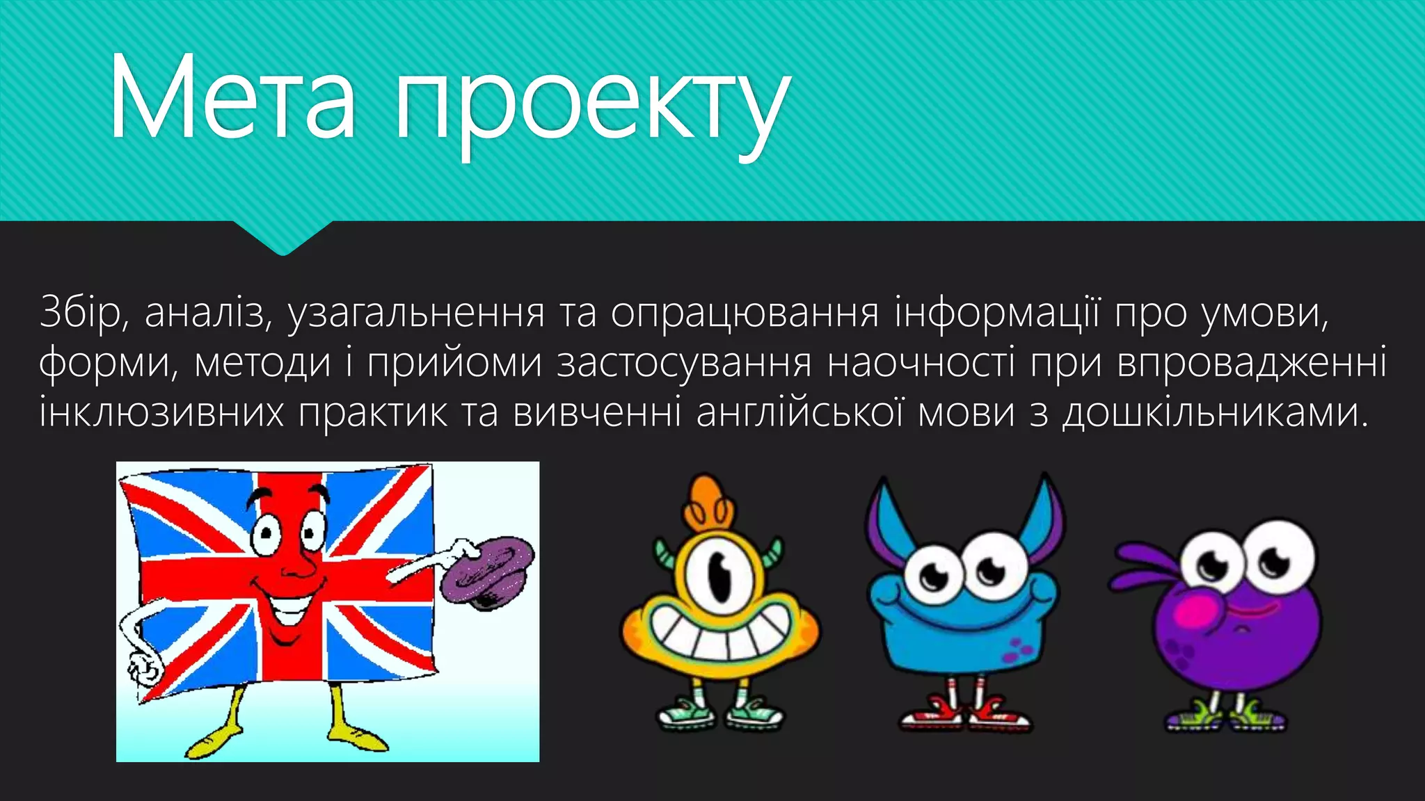 Мета проекту
Збір, аналіз, узагальнення та опрацювання інформації про умови,
форми, методи і прийоми застосування наочності при впровадженні
інклюзивних практик та вивченні англійської мови з дошкільниками.
 