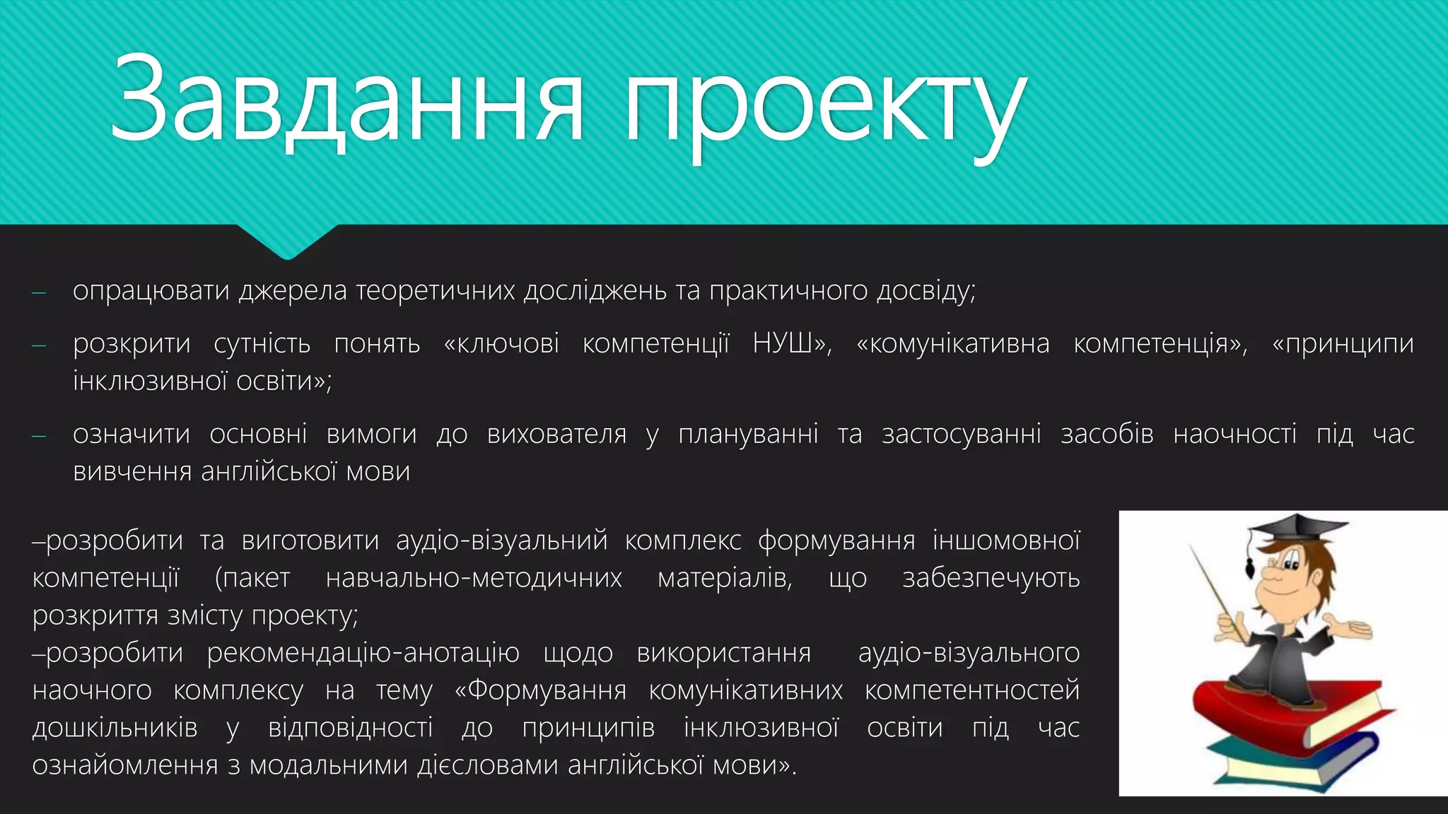 Завдання проекту
– опрацювати джерела теоретичних досліджень та практичного досвіду;
– розкрити сутність понять «ключові компетенції НУШ», «комунікативна компетенція», «принципи
інклюзивної освіти»;
– означити основні вимоги до вихователя у плануванні та застосуванні засобів наочності під час
вивчення англійської мови
–розробити та виготовити аудіо-візуальний комплекс формування іншомовної
компетенції (пакет навчально-методичних матеріалів, що забезпечують
розкриття змісту проекту;
–розробити рекомендацію-анотацію щодо використання аудіо-візуального
наочного комплексу на тему «Формування комунікативних компетентностей
дошкільників у відповідності до принципів інклюзивної освіти під час
ознайомлення з модальними дієсловами англійської мови».
 