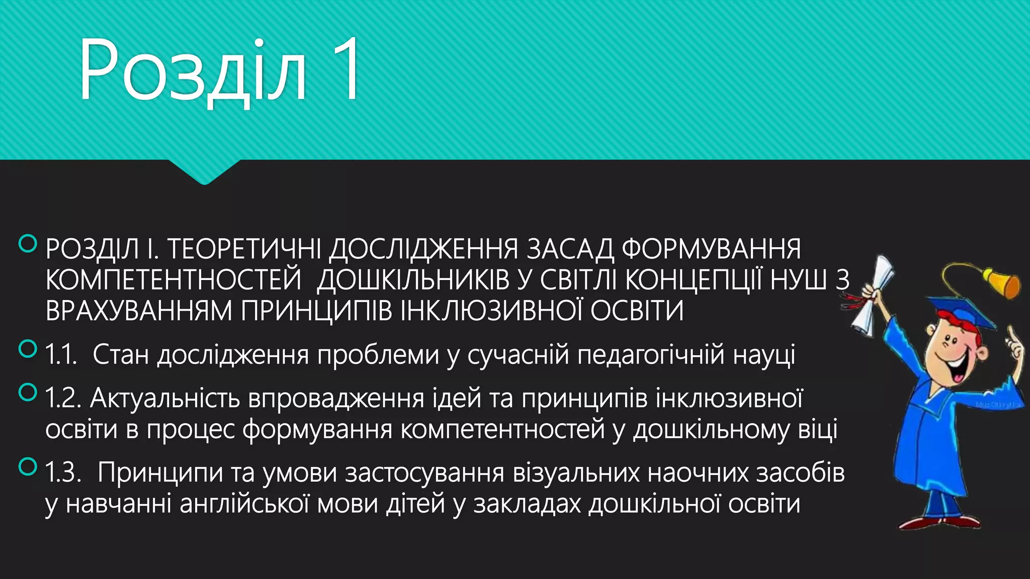 Розділ 1
 РОЗДІЛ І. ТЕОРЕТИЧНІ ДОСЛІДЖЕННЯ ЗАСАД ФОРМУВАННЯ
КОМПЕТЕНТНОСТЕЙ ДОШКІЛЬНИКІВ У СВІТЛІ КОНЦЕПЦІЇ НУШ З
ВРАХУВАННЯМ ПРИНЦИПІВ ІНКЛЮЗИВНОЇ ОСВІТИ
 1.1. Стан дослідження проблеми у сучасній педагогічній науці
 1.2. Актуальність впровадження ідей та принципів інклюзивної
освіти в процес формування компетентностей у дошкільному віці
 1.3. Принципи та умови застосування візуальних наочних засобів
у навчанні англійської мови дітей у закладах дошкільної освіти
 