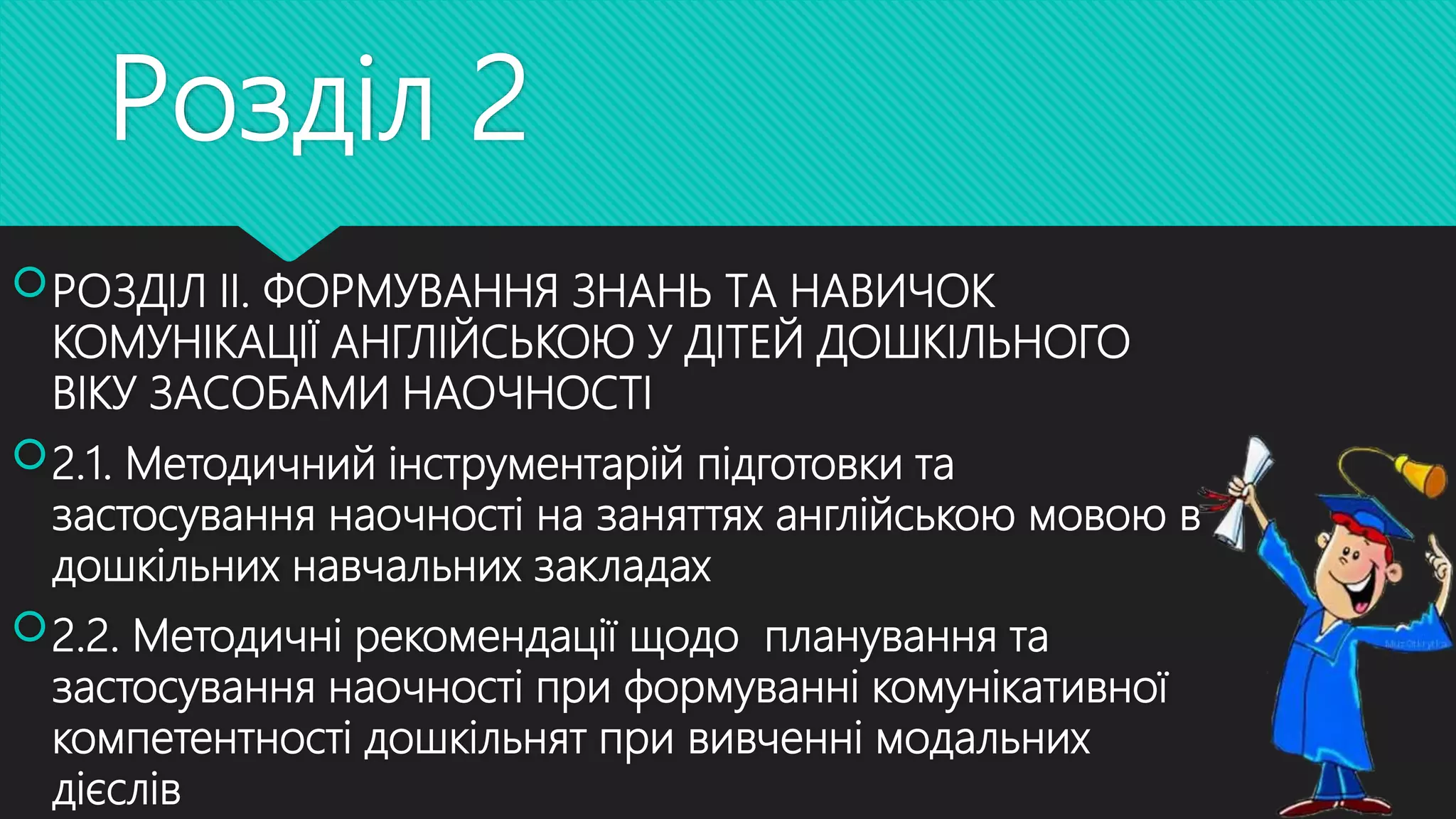 Розділ 2
РОЗДІЛ ІІ. ФОРМУВАННЯ ЗНАНЬ ТА НАВИЧОК
КОМУНІКАЦІЇ АНГЛІЙСЬКОЮ У ДІТЕЙ ДОШКІЛЬНОГО
ВІКУ ЗАСОБАМИ НАОЧНОСТІ
2.1. Методичний інструментарій підготовки та
застосування наочності на заняттях англійською мовою в
дошкільних навчальних закладах
2.2. Методичні рекомендації щодо планування та
застосування наочності при формуванні комунікативної
компетентності дошкільнят при вивченні модальних
дієслів
 