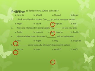 Practise1. My son ___ be home by now. Where can he be?
a. Have to b. Would c. Should d. Could
2. I think your thumb is broken. You ___ go to the emergency room.
a. Might b. could c. ought to d. can
3. If you are interested in losing weight, you ______ try this new diet.
a. Could b. mustn’t c. don’t have to d. had to
4. Johnnie’s fallen down the stairs! I ________ call an ambulance!
a. Will b. might c. may d. ought to
5. You _______ come too early. We won’t leave until 9 o’clock.
a. Has to b. must c. needn’t d. can’t
 