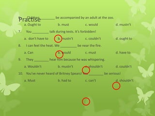 Practise6. Children ________ be accompanied by an adult at the zoo.
a. Ought to b. must c. would d. mustn’t
7. You _________ talk during tests. It’s forbidden!
a. don’t have to b. mustn’t c. couldn’t d. ought to
8. I can feel the heat. We _________ be near the fire.
a. Can b. would c. must d. have to
9. They ________ hear him because he was whispering.
a. Wouldn’t b. mustn’t c. shouldn’t d. couldn’t
10. You’ve never heard of Britney Spears! You ________ be serious!
a. Must b. had to c. can’t d. shouldn’t
 