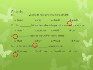Practise
11. __________ you like to have dinner with me tonight?
a. Could b. may c. should d. would
12. You _________ let him hear about the party tomorrow. It’s a surprise!
a. mustn’t b. wouldn’t c. couldn’t d. can
13. __________ I speak to the Chief of Police, please?
a. Must b. May c. Would d. Need
14. He has arrived late. He _______ missed the bus
a. Must have b. Should have c. Could have d. must
 