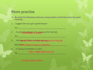 More practise
 Re-write the following sentences using modals so that they have the same
meaning.
1. I suggest that you get a good lawyer!
You ___________________________________________
2. A university degree isn’t necessary for that job.
You ___________________________________________
3. Perhaps my father will pick you up.
My father _______________________________________
4. 4. Eating is forbidden in class!
You ___________________________________________
should get a lawyer
needn’t have a university degree for that job
don’t have to have a university…
may / might pick you up
mustn’t eat in class
 