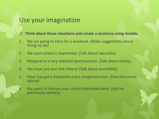 Use your imagination
 Think about these situations and create a sentence using modals.
1. We are going to Paris for a weekend. (Make suggestions about
things to do)
2. We start school in September. (Talk about necessity)
3. Margaret is a very talented sportswoman. (Talk about ability)
4. You have just won the lottery! (Talk about possibility)
5. Peter has got a headache and a congested nose. (Give him some
advice)
6. You want to borrow your uncle’s Mercedes Benz. (Ask for
permission politely)
 