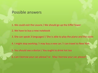 Possible answers
1. We could visit the Louvre / We should go up the Eiffel Tower
2. We have to buy a new notebook
3. She can speak 3 languages! / She is able to play the piano and the violin
4. I might stop working / I may buy a new car / I can travel to New York
5. You should see a doctor / You ought to drink hot tea
6. Can I borrow your car, please? or May I borrow your car, please?
 