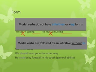 Form
to can / caning to must /musting
She must study
We should have gone the other way
He could play football in his youth (general ability)
Modal verbs do not have infinitives or –ing forms
Modal verbs are followed by an infinitive without to
 