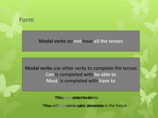 Form
Modal verbs do not have all the tenses
Modal verbs use other verbs to complete the tenses
Can is completed with be able to
Must is completed with have to
They can play the piano
They will be able to play the piano in the future
You must come early
You had to come early yesterday
 