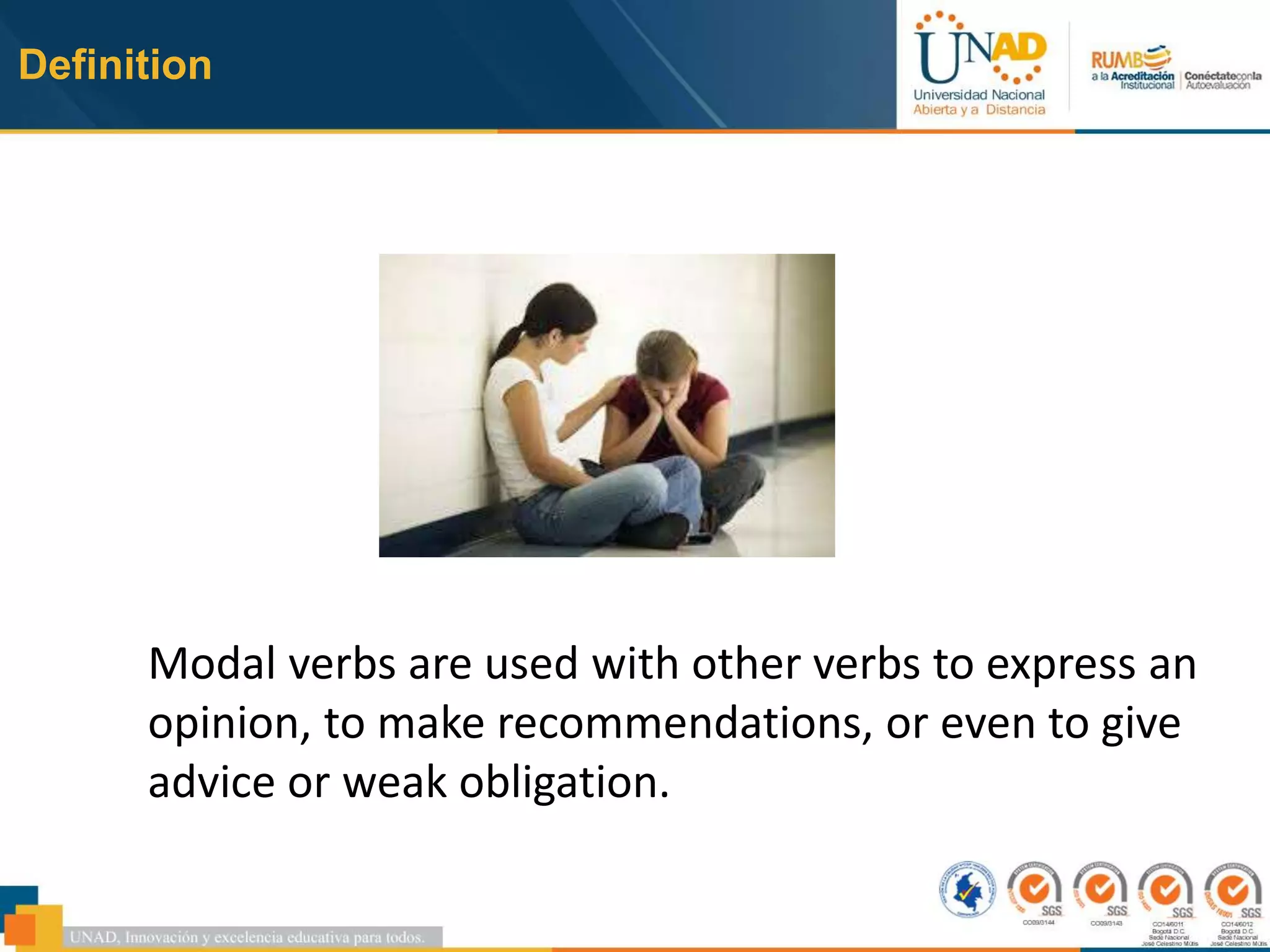 Definition
Modal verbs are used with other verbs to express an
opinion, to make recommendations, or even to give
advice or weak obligation.