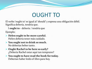 OUGHT TO
El verbo 'ought to' es igual al 'should' y expresa una obligación débil.
Significa debería, tendría que.
I ought to - debería / tendría que
Ejemplo:
 Helen ought to be more careful.
Helen debería tener más cuidado.
 You ought not to drink so much.
No deberías beber tanto.
 Ought Rachel to be here so early?
¿Debería Rachel estar aquí tan temprano?
 You ought to have read the book for today.
Deberían haber leído el libro para hoy.
 