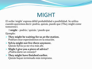 MIGHT
El verbo 'might' expresa débil probabilidad o posibilidad. Se utiliza
cuando queremos decir: podría, quizás, puede que (They might come
tomorrow).
I might - podría / quizás / puede que
Ejemplo:
 They might be waiting for us at the station.
Podrían estar esperándonos en la estación.
 Sylvia might not live there anymore.
Quizás Sylvia ya no viva más ahí.
 Might I give you a piece of advice?
¿Podría darte un consejo?
 They might have finished earlier.
Quizás hayan terminado más temprano.
 