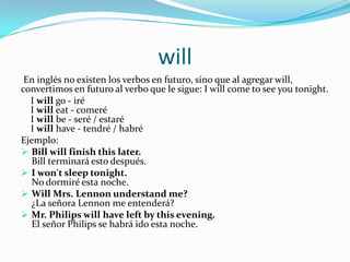 will
En inglés no existen los verbos en futuro, sino que al agregar will,
convertimos en futuro al verbo que le sigue: I will come to see you tonight.
I will go - iré
I will eat - comeré
I will be - seré / estaré
I will have - tendré / habré
Ejemplo:
 Bill will finish this later.
Bill terminará esto después.
 I won't sleep tonight.
No dormiré esta noche.
 Will Mrs. Lennon understand me?
¿La señora Lennon me entenderá?
 Mr. Philips will have left by this evening.
El señor Philips se habrá ido esta noche.
 