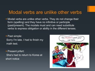 Modal verbs are unlike other verbs
 Modal verbs are unlike other verbs. They do not change their
form (spelling) and they have no infinitive or participle
(past/present). The modals must and can need substitute
verbs to express obligation or ability in the different tenses.
 Past simple:
Sorry I'm late. I had to finish my
math test.
 Present prfert:
She's had to return to Korea at
short notice
 