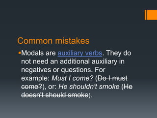 Common mistakes
Modals are auxiliary verbs. They do
not need an additional auxiliary in
negatives or questions. For
example: Must I come? (Do I must
come?), or: He shouldn't smoke (He
doesn't should smoke).
 
