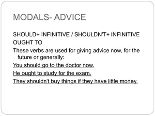 MODALS- ADVICE
SHOULD+ INFINITIVE / SHOULDN'T+ INFINITIVE
OUGHT TO
These verbs are used for giving advice now, for the
future or generally:
You should go to the doctor now.
He ought to study for the exam.
They shouldn't buy things if they have little money.
 