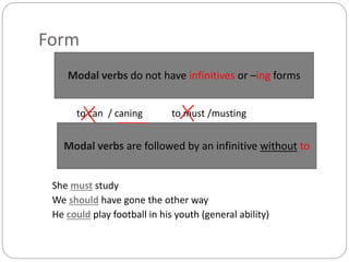 Form
to can / caning to must /musting
She must study
We should have gone the other way
He could play football in his youth (general ability)
Modal verbs do not have infinitives or –ing forms
Modal verbs are followed by an infinitive without to
 
