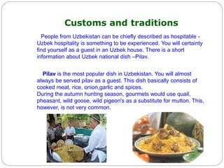 Customs and traditions
People from Uzbekistan can be chiefly described as hospitable -
Uzbek hospitality is something to be experienced. You will certainty
find yourself as a guest in an Uzbek house. There is a short
information about Uzbek national dish –Pilav.
Pilav is the most popular dish in Uzbekistan. You will almost
always be served pilav as a guest. This dish basically consists of
cooked meat, rice, onion,garlic and spices.
During the autumn hunting season, gourmets would use quail,
pheasant, wild goose, wild pigeon's as a substitute for mutton. This,
however, is not very common.
 