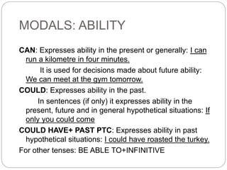 MODALS: ABILITY
CAN: Expresses ability in the present or generally: I can
run a kilometre in four minutes.
It is used for decisions made about future ability:
We can meet at the gym tomorrow.
COULD: Expresses ability in the past.
In sentences (if only) it expresses ability in the
present, future and in general hypothetical situations: If
only you could come
COULD HAVE+ PAST PTC: Expresses ability in past
hypothetical situations: I could have roasted the turkey.
For other tenses: BE ABLE TO+INFINITIVE
 