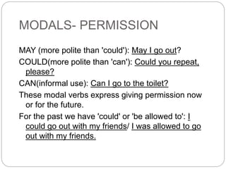 MODALS- PERMISSION
MAY (more polite than 'could'): May I go out?
COULD(more polite than 'can'): Could you repeat,
please?
CAN(informal use): Can I go to the toilet?
These modal verbs express giving permission now
or for the future.
For the past we have 'could' or 'be allowed to': I
could go out with my friends/ I was allowed to go
out with my friends.
 