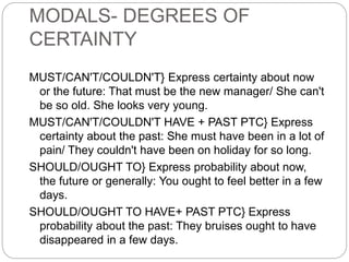 MODALS- DEGREES OF
CERTAINTY
MUST/CAN'T/COULDN'T} Express certainty about now
or the future: That must be the new manager/ She can't
be so old. She looks very young.
MUST/CAN'T/COULDN'T HAVE + PAST PTC} Express
certainty about the past: She must have been in a lot of
pain/ They couldn't have been on holiday for so long.
SHOULD/OUGHT TO} Express probability about now,
the future or generally: You ought to feel better in a few
days.
SHOULD/OUGHT TO HAVE+ PAST PTC} Express
probability about the past: They bruises ought to have
disappeared in a few days.
 