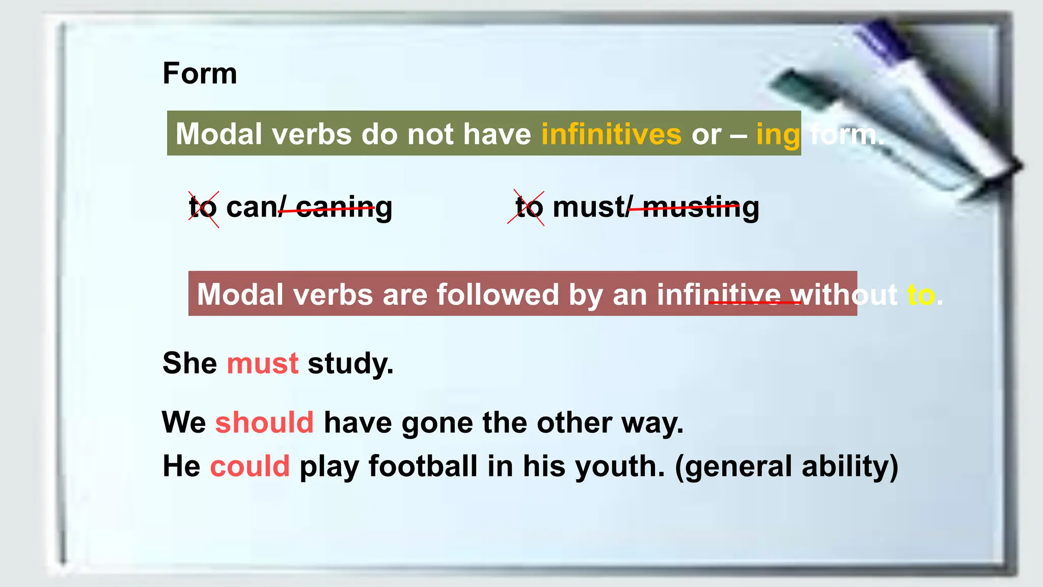 Form
Modal verbs do not have infinitives or – ing form.
to can/ caning to must/ musting
Modal verbs are followed by an infinitive without to.
She must study.
We should have gone the other way.
He could play football in his youth. (general ability)
 