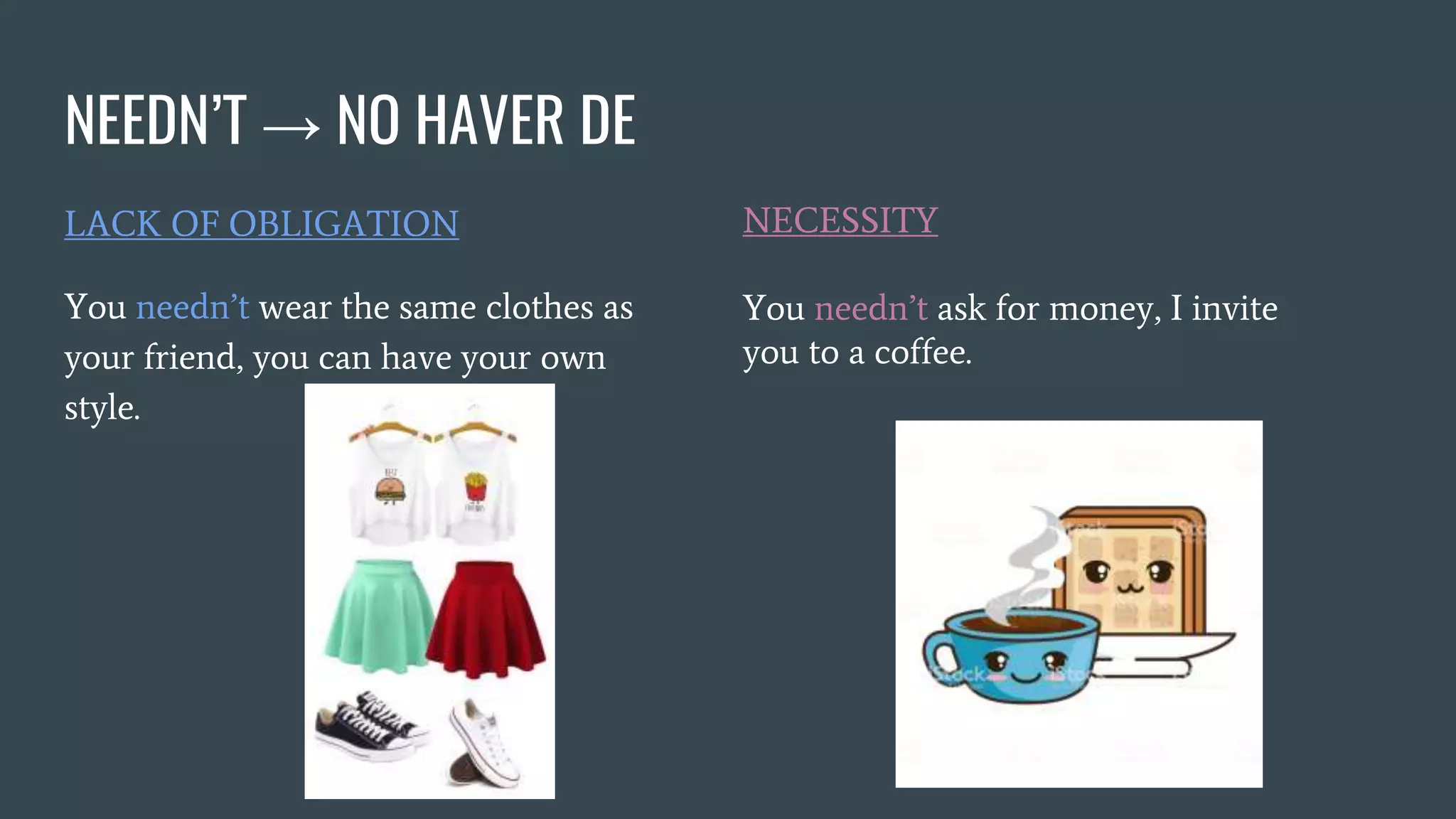 NEEDN’T → NO HAVER DE
LACK OF OBLIGATION
You needn’t wear the same clothes as
your friend, you can have your own
style.
NECESSITY
You needn’t ask for money, I invite
you to a coffee.
 