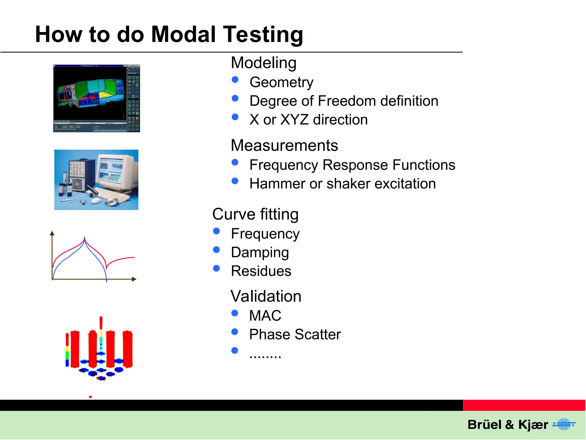 How to do Modal Testing
Modeling
 Geometry
 Degree of Freedom definition
 X or XYZ direction
Measurements
 Frequency Response Functions
 Hammer or shaker excitation
Curve fitting
 Frequency
 Damping
 Residues
Validation
 MAC
 Phase Scatter
 ........
 