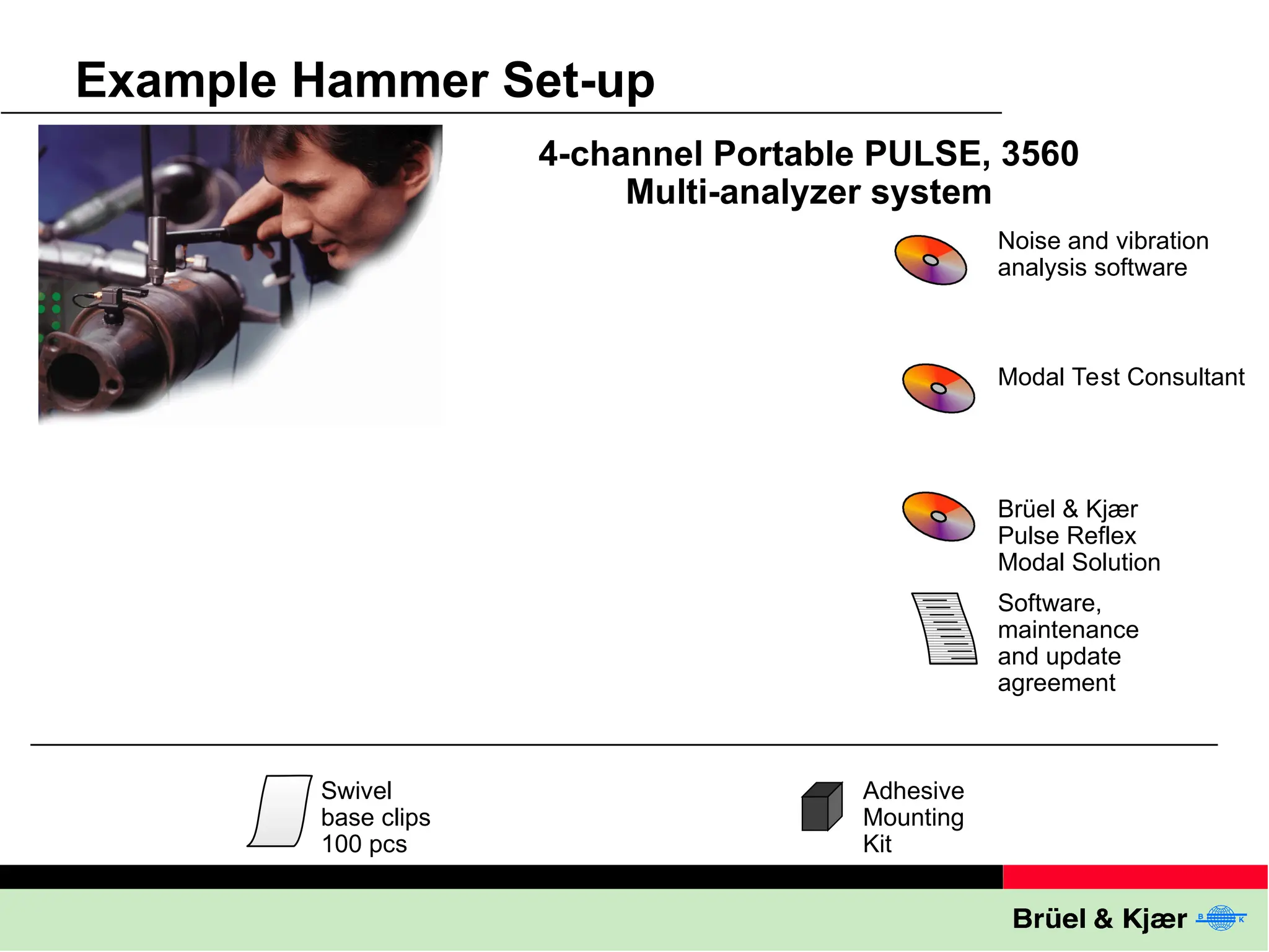 Example Hammer Set-up
4-channel Portable PULSE, 3560
Multi-analyzer system
Noise and vibration
analysis software
Modal Test Consultant
Brüel & Kjær
Pulse Reflex
Modal Solution
Software,
maintenance
and update
agreement
Adhesive
Mounting
Kit
Swivel
base clips
100 pcs
 