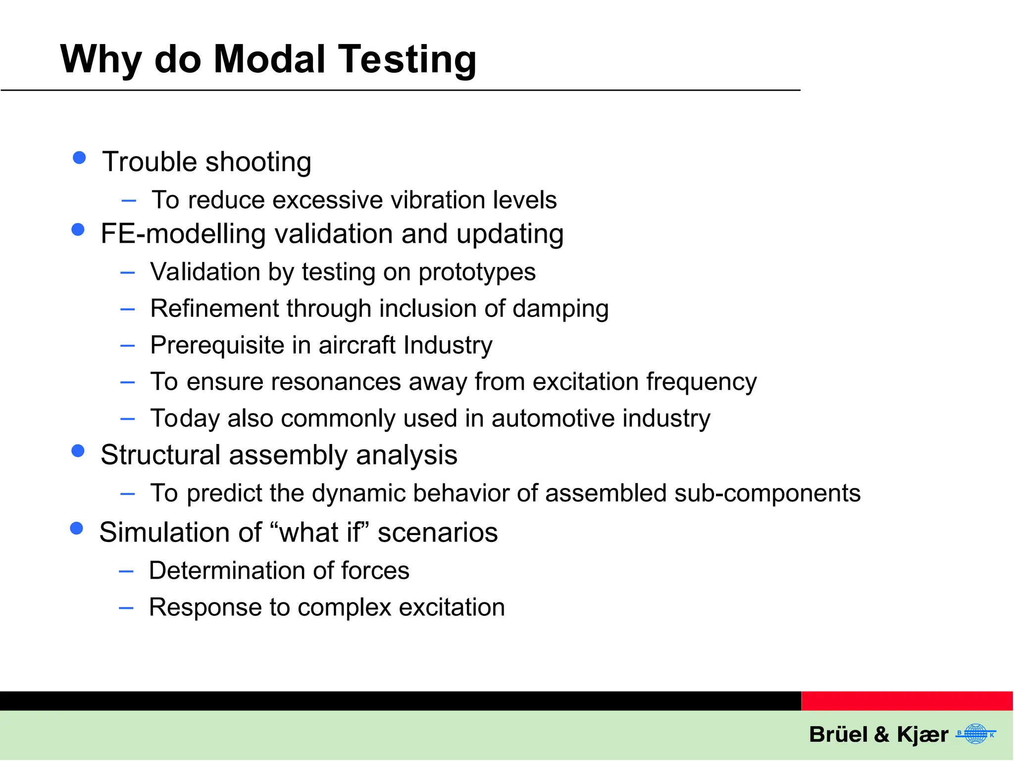 Why do Modal Testing
 Trouble shooting
– To reduce excessive vibration levels
 FE-modelling validation and updating
– Validation by testing on prototypes
– Refinement through inclusion of damping
– Prerequisite in aircraft Industry
– To ensure resonances away from excitation frequency
– Today also commonly used in automotive industry
 Structural assembly analysis
– To predict the dynamic behavior of assembled sub-components
 Simulation of “what if” scenarios
– Determination of forces
– Response to complex excitation
 