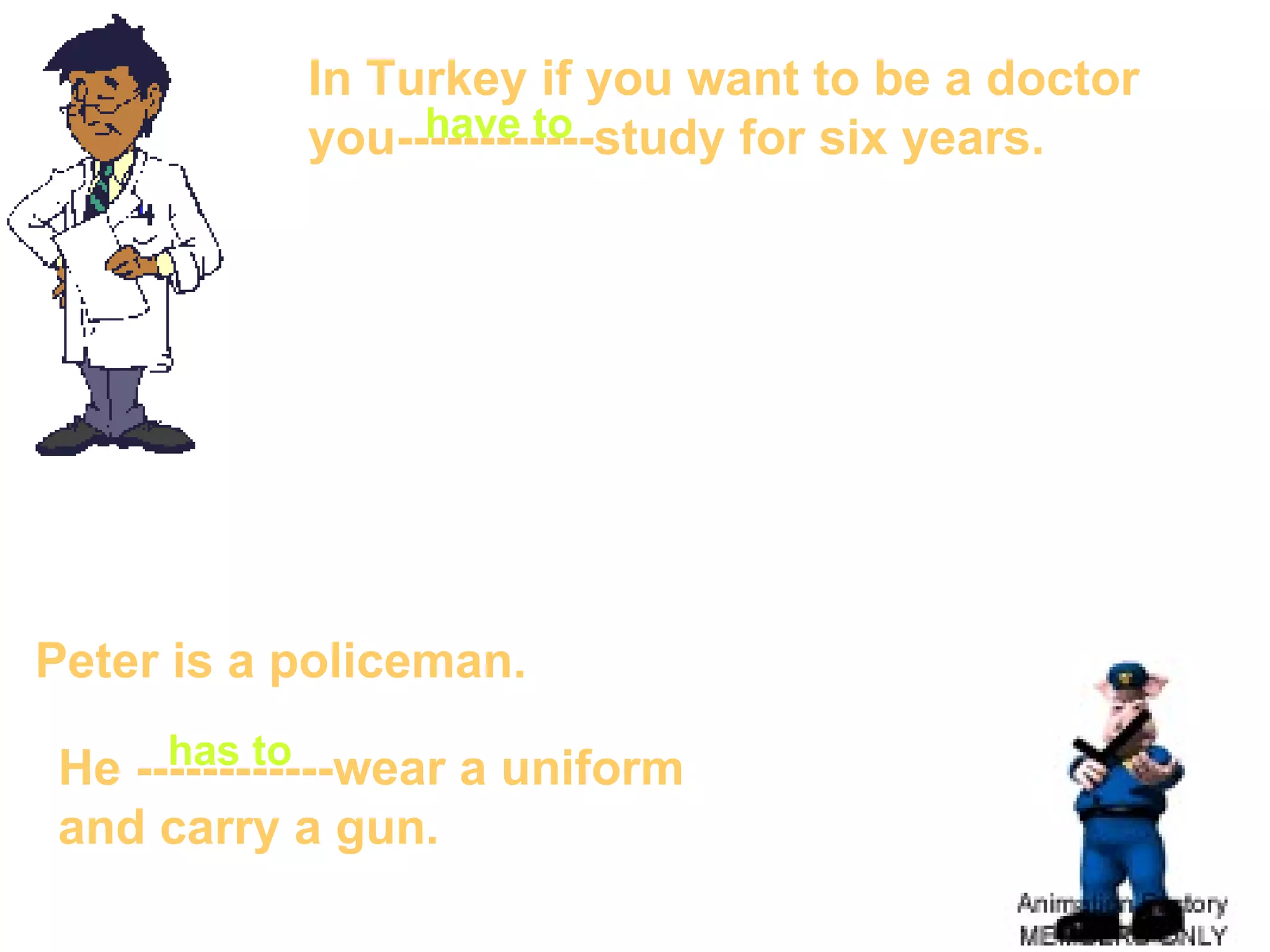 In Turkey if you want to be a doctor  you------------study for six years. Peter  is a policeman. He ------------wear a uniform  and carry a gun. have to has to 