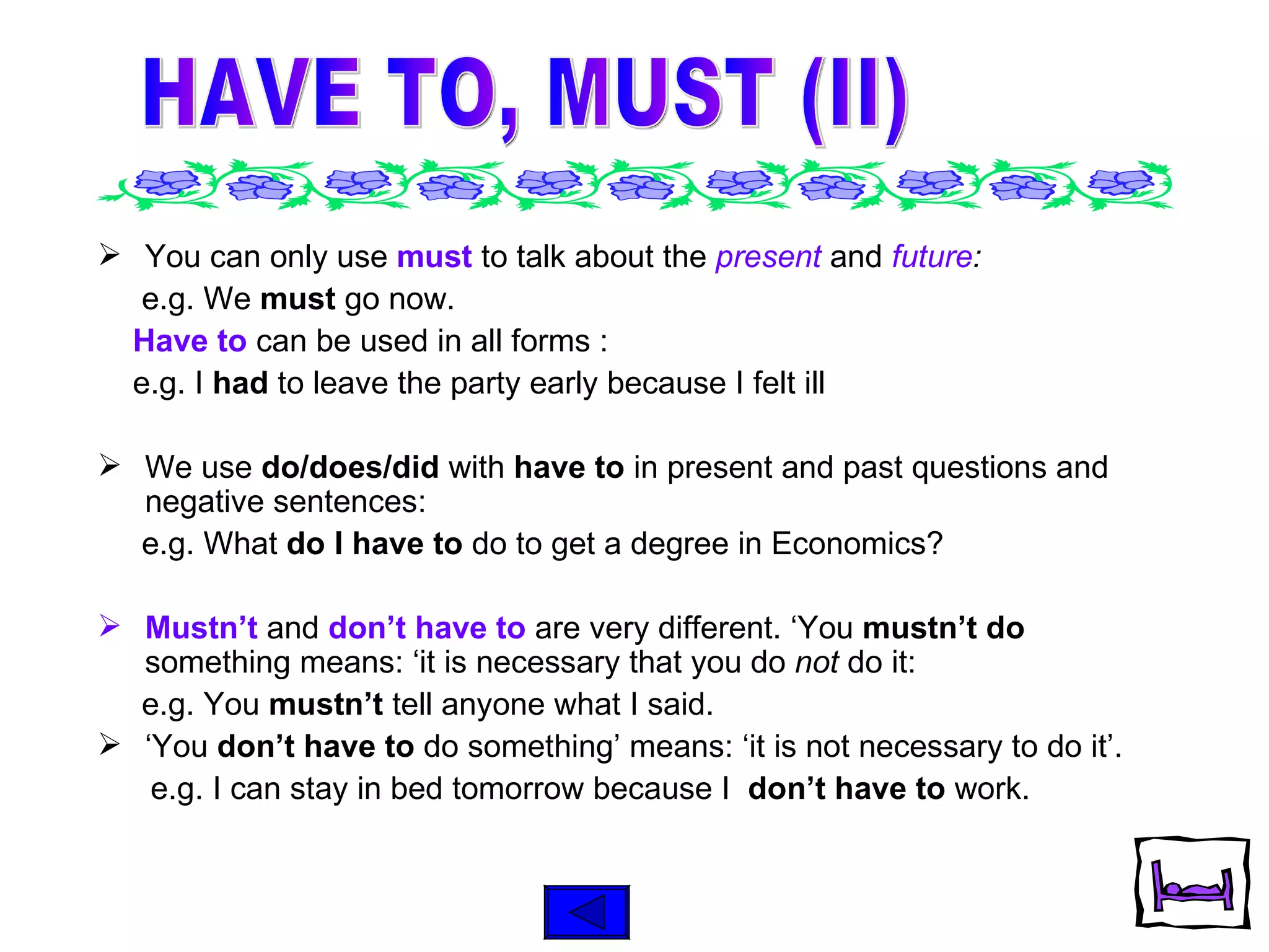 You can only use  must  to talk about the  present  and  future :  e.g. We   must  go now. Have to  can be used in all forms : e.g. I  had  to leave the party early because I felt ill We use  do/does/did  with  have to  in present and past questions and negative sentences: e.g. What  do I have to  do to get a degree in Economics? Mustn’t   and  don’t have to   are very different. ‘You  mustn’t do  something means: ‘it is necessary that you do  not  do it: e.g. You  mustn’t  tell anyone what I said. ‘ You  don’t have to  do something’ means: ‘it is not necessary to do it’. e.g. I can stay in bed tomorrow because I  don’t have to  work.  HAVE TO, MUST (II) 
