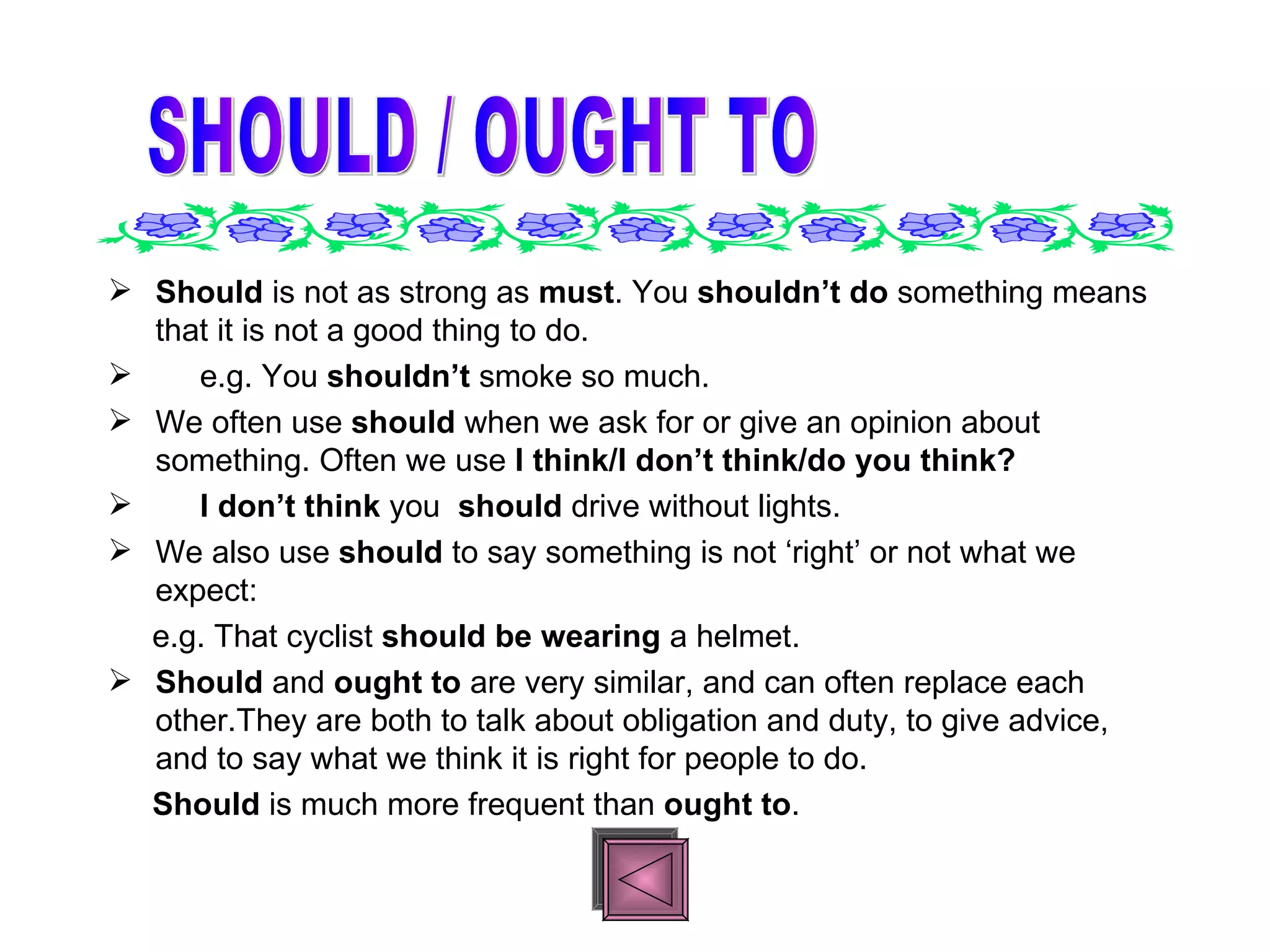 Should  is not as strong as  must . You  shouldn’t do  something means that it is not a good thing to do. e.g. You  shouldn’t  smoke so much. We often use  should  when we ask for or give an opinion about something. Often we use  I think/I don’t think/do you think? I don’t think  you  should  drive without lights.  We also use  should  to say something is not ‘right’ or not what we expect: e.g. That cyclist  should be wearing  a helmet. Should  and  ought to  are very similar, and can often replace each other.They are both to talk about obligation and duty, to give advice, and to say what we think it is right for people to do. Should  is much more frequent than  ought to . SHOULD / OUGHT TO 