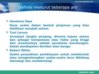 COMPANY LOGO
www.themegallery.com
Definisi menurut beberapa ahli :
 Handowo Dipo
Dana usaha dalam bentuk pinjaman yang bisa
dialihkan menjadi saham.
 Toni Lorenz
Investasi Jangka panjang, dimana tujuan utama
dan sebagai kompensasi atas risiko yang tinggi
dari investasinya adalah perolehan keuntungan,
bukan pendapatan deviden atau bunga.
 Robert White
Usaha penyediaan pembiayaan untuk membentuk
atau mengembangkan usaha-usaha baru dibidang
teknologi dan nonteknologi
 