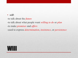 Will
• will:
-to talk about the future
-to talk about what people want willing to do or plan
-to make promises and offers
-used to express determination, insistence, or persistence
 
