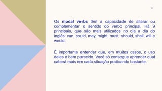 Os modal verbs têm a capacidade de alterar ou
complementar o sentido do verbo principal. Há 9
principais, que são mais utilizados no dia a dia do
inglês: can, could, may, might, must, should, shall, will e
would.
É importante entender que, em muitos casos, o uso
deles é bem parecido. Você só consegue aprender qual
caberá mais em cada situação praticando bastante.
3
 