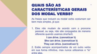 QUAIS SÃO AS
CARACTERÍSTICAS GERAIS
DOS MODAL VERBS?
As frases que incluem os modal verbs costumam ser
bem mais simples, já que:
1. Eles não mudam de acordo com o pronome
pessoal, ou seja, não são conjugados de maneira
diferente quando usamos she/he/it.
I can drive. (cannot/can´t)
She can drive. (cannot/can´t)
They can drive. (cannot/can´t)
2. Estão sempre acompanhados de um outro verbo
em sua forma infinitiva, mas nunca utilizamos o “to”
entre eles.
4
 