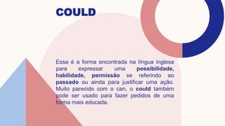COULD
Essa é a forma encontrada na língua inglesa
para expressar uma possibilidade,
habilidade, permissão se referindo ao
passado ou ainda para justificar uma ação.
Muito parecido com o can, o could também
pode ser usado para fazer pedidos de uma
forma mais educada.
 