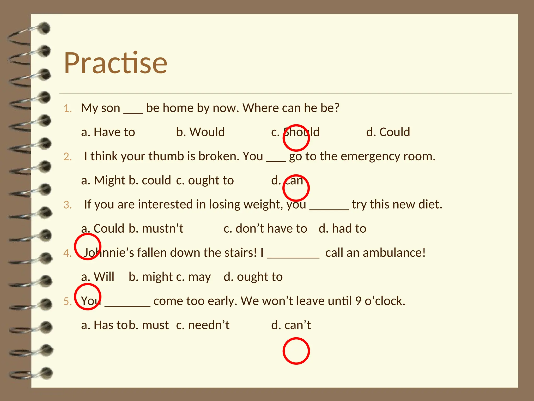 Practise
1. My son ___ be home by now. Where can he be?
a. Have to b. Would c. Should d. Could
2. I think your thumb is broken. You ___ go to the emergency room.
a. Might b. could c. ought to d. can
3. If you are interested in losing weight, you ______ try this new diet.
a. Could b. mustn’t c. don’t have to d. had to
4. Johnnie’s fallen down the stairs! I ________ call an ambulance!
a. Will b. might c. may d. ought to
5. You _______ come too early. We won’t leave until 9 o’clock.
a. Has tob. must c. needn’t d. can’t
 